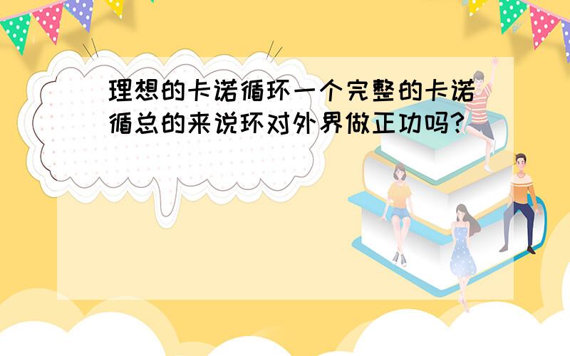 理想的卡诺循环一个完整的卡诺循总的来说环对外界做正功吗?