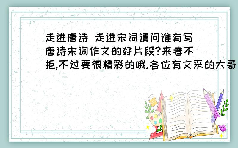 走进唐诗 走进宋词请问谁有写唐诗宋词作文的好片段?来者不拒,不过要很精彩的哦.各位有文采的大哥大姐帮帮忙