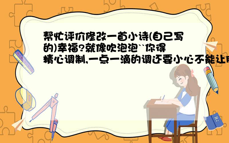 帮忙评价修改一首小诗(自己写的)幸福?就像吹泡泡``你得精心调制,一点一滴的调还要小心不能让脏东东掉进泡泡水之后,用吹泡泡的环,轻轻的轻轻的沾一下哟```多么漂漂?深吸一口气,轻轻的轻