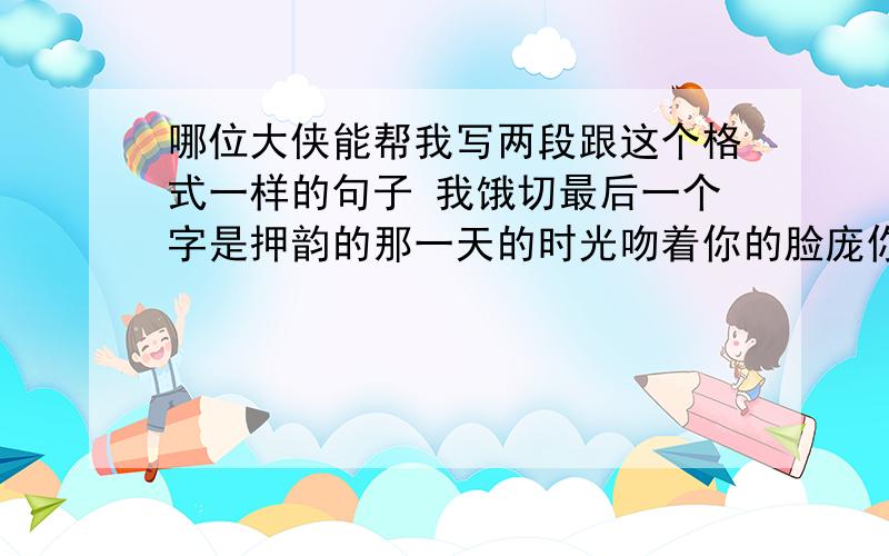 哪位大侠能帮我写两段跟这个格式一样的句子 我饿切最后一个字是押韵的那一天的时光吻着你的脸庞你靠在我的肩膀羞涩着彷徨你的发香萦绕在我身旁你的容颜印在我的心上你像天上的月亮