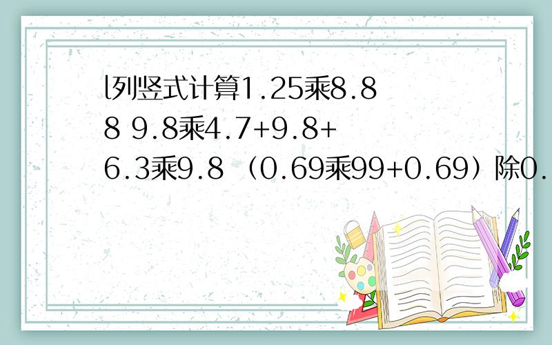 l列竖式计算1.25乘8.88 9.8乘4.7+9.8+6.3乘9.8 （0.69乘99+0.69）除0.23 7.64-（6.9-0.6乘0.6）能简算的简算