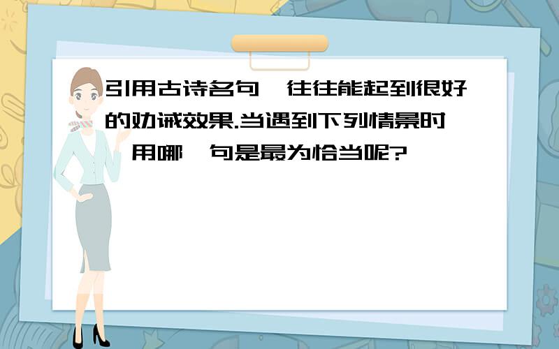 引用古诗名句,往往能起到很好的劝诫效果.当遇到下列情景时,用哪一句是最为恰当呢?