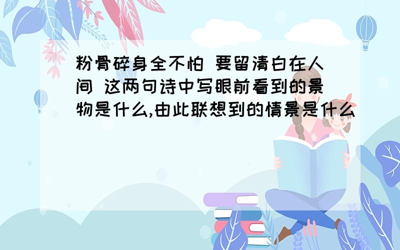 粉骨碎身全不怕 要留清白在人间 这两句诗中写眼前看到的景物是什么,由此联想到的情景是什么