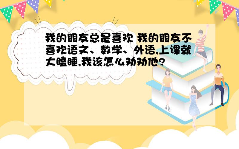 我的朋友总是喜欢 我的朋友不喜欢语文、数学、外语,上课就大瞌睡,我该怎么劝劝他?