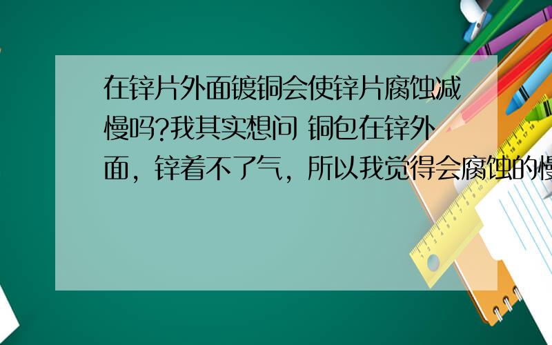 在锌片外面镀铜会使锌片腐蚀减慢吗?我其实想问 铜包在锌外面，锌着不了气，所以我觉得会腐蚀的慢一点= =