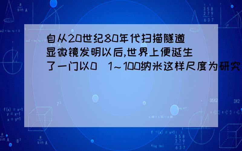 自从20世纪80年代扫描隧道显微镜发明以后,世界上便诞生了一门以0．1～100纳米这样尺度为研究对象的新学世界上便诞生了一门以0．1～100纳米这样尺度为研究对象的新学科——纳米科技.它通