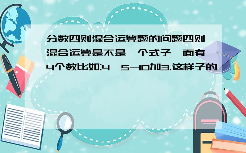 分数四则混合运算题的问题四则混合运算是不是一个式子一面有4个数比如:4×5-10加3.这样子的