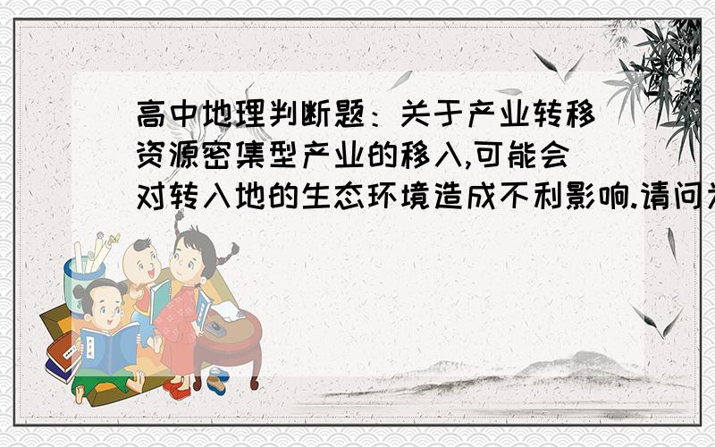 高中地理判断题：关于产业转移资源密集型产业的移入,可能会对转入地的生态环境造成不利影响.请问为什么是错的?求解释,谢谢!