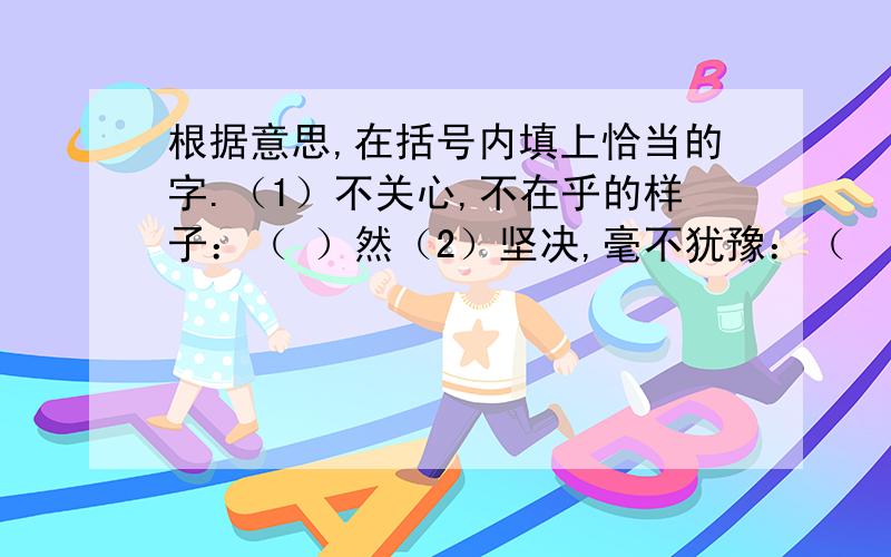 根据意思,在括号内填上恰当的字.（1）不关心,不在乎的样子：（ ）然（2）坚决,毫不犹豫：（    ）然.（3）非常敬佩的样子：（    ）然. （4）表示情况发生的急促又出乎意料：（  ）然.（5