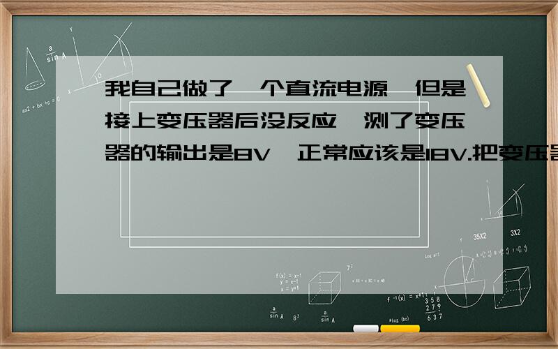 我自己做了一个直流电源,但是接上变压器后没反应,测了变压器的输出是8V,正常应该是18V.把变压器拆下来,测电压是18伏,但是接上的时候就不正常,而且变压器很热,怀疑是电路板有问题.