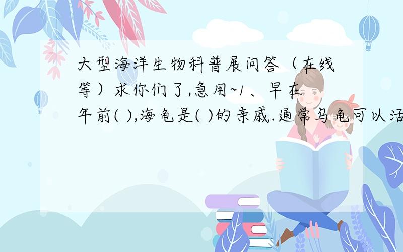 大型海洋生物科普展问答（在线等）求你们了,急用~1、早在年前( ),海龟是( )的亲戚.通常乌龟可以活( )年.2、目前( )贝是我国二级保护动物.( )海洋动物用胃吃东西.鳄鱼属于( )动物.3、鲨鱼属