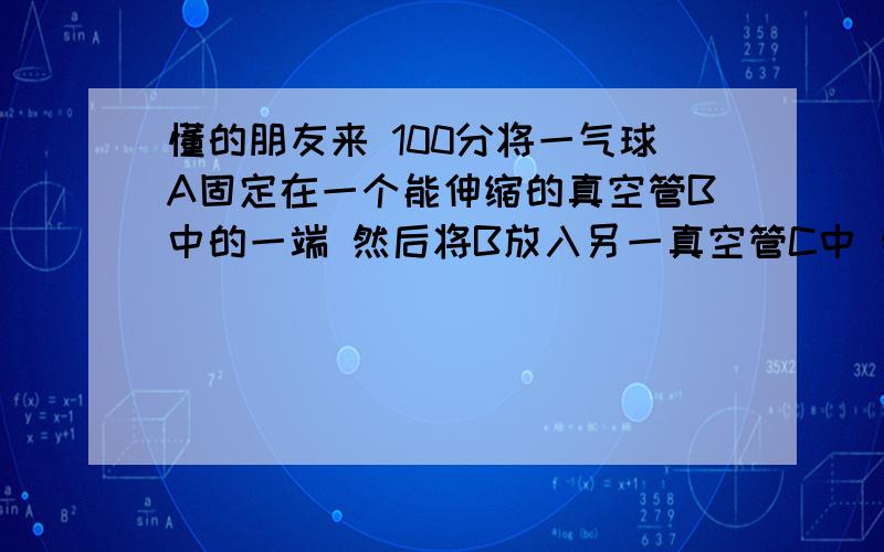 懂的朋友来 100分将一气球A固定在一个能伸缩的真空管B中的一端 然后将B放入另一真空管C中 然后将C和B的另一端连接（气球的反端） 我们知道B对A有吸力请问C对A是否会有吸力 C对B 又有吸力