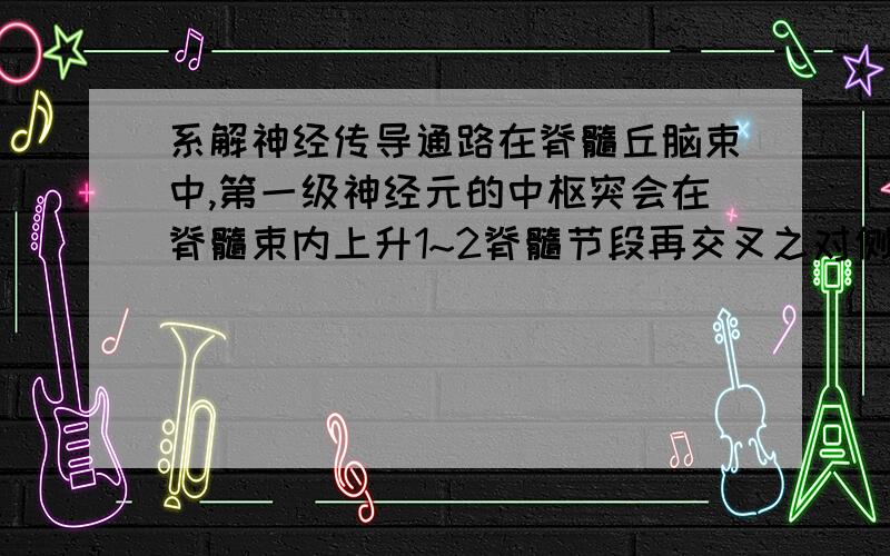 系解神经传导通路在脊髓丘脑束中,第一级神经元的中枢突会在脊髓束内上升1~2脊髓节段再交叉之对侧,又没有在正常情况下,在同平面甚至下降在交叉的谢谢啦