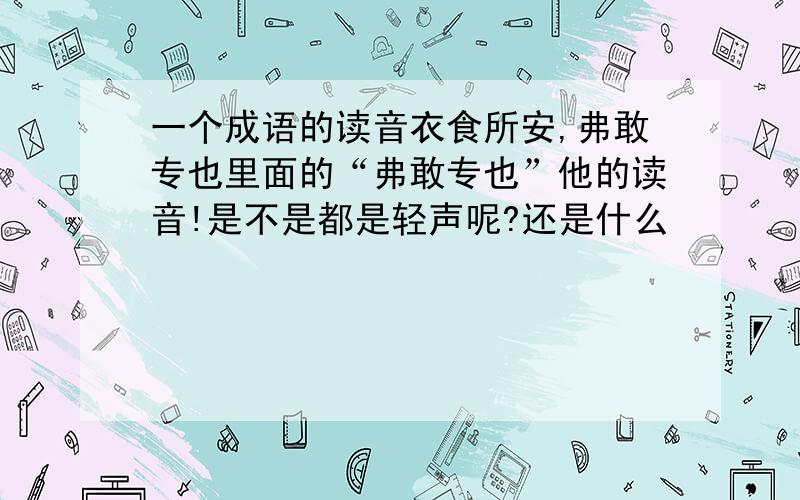 一个成语的读音衣食所安,弗敢专也里面的“弗敢专也”他的读音!是不是都是轻声呢?还是什么