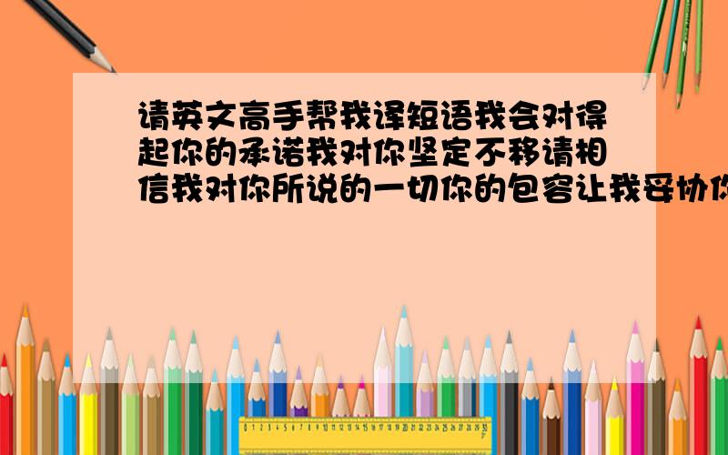 请英文高手帮我译短语我会对得起你的承诺我对你坚定不移请相信我对你所说的一切你的包容让我妥协你的真诚让我感动