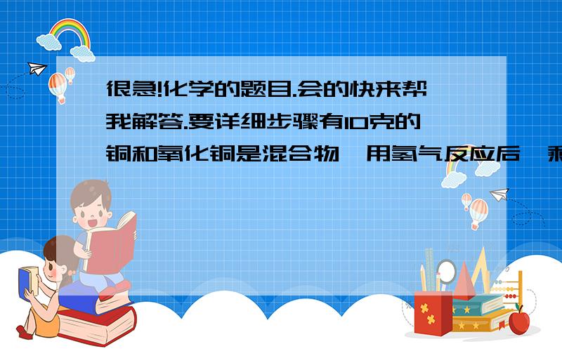 很急!化学的题目.会的快来帮我解答.要详细步骤有10克的铜和氧化铜是混合物,用氢气反应后,剩余8.4克.问:原混合物中铜多少克?氧化铜多少克?《铜64,氧16.氢1》