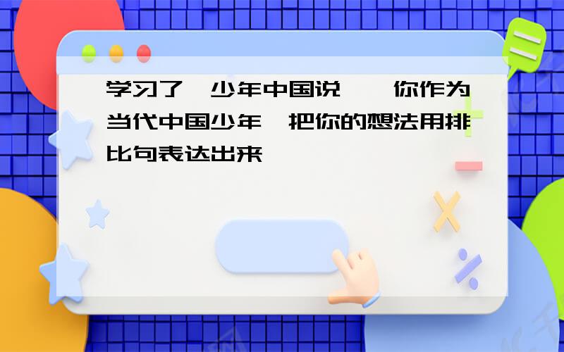 学习了《少年中国说》,你作为当代中国少年,把你的想法用排比句表达出来