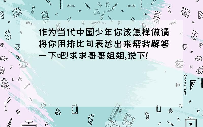 作为当代中国少年你该怎样做请将你用排比句表达出来帮我解答一下吧!求求哥哥姐姐,说下!