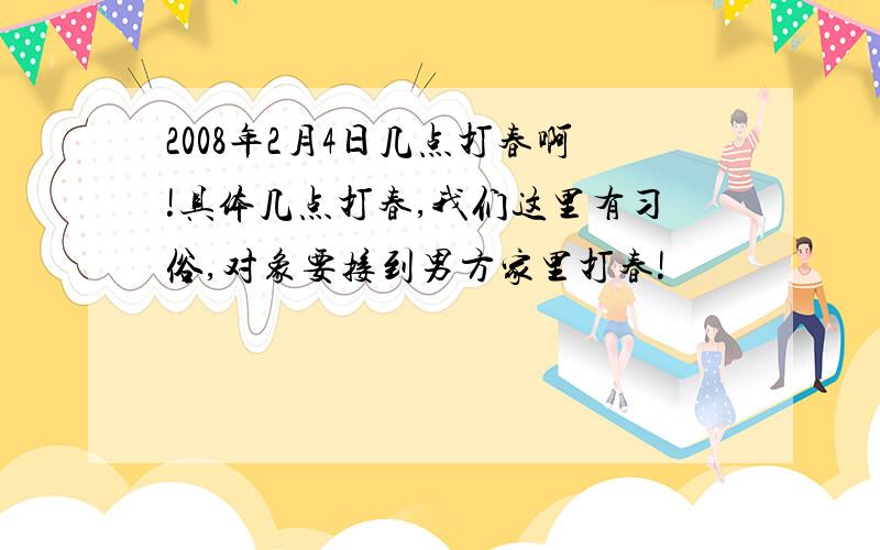 2008年2月4日几点打春啊!具体几点打春,我们这里有习俗,对象要接到男方家里打春!