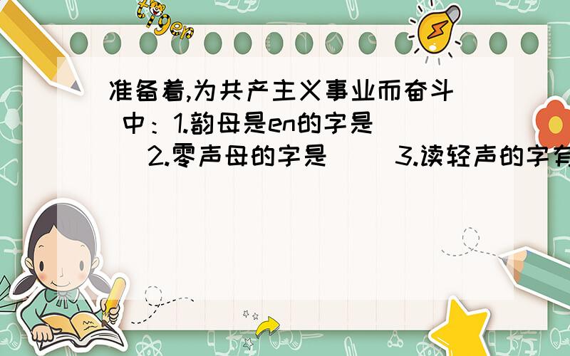 准备着,为共产主义事业而奋斗 中：1.韵母是en的字是（） 2.零声母的字是（） 3.读轻声的字有（）