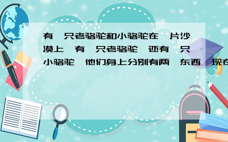 有一只老骆驼和小骆驼在一片沙漠上,有一只老骆驼,还有一只小骆驼,他们身上分别有两坨东西,现在你的手上有一根稻草,放到谁身上都会被压死,你不能选择不放或是自己拿,你会选择放到谁身