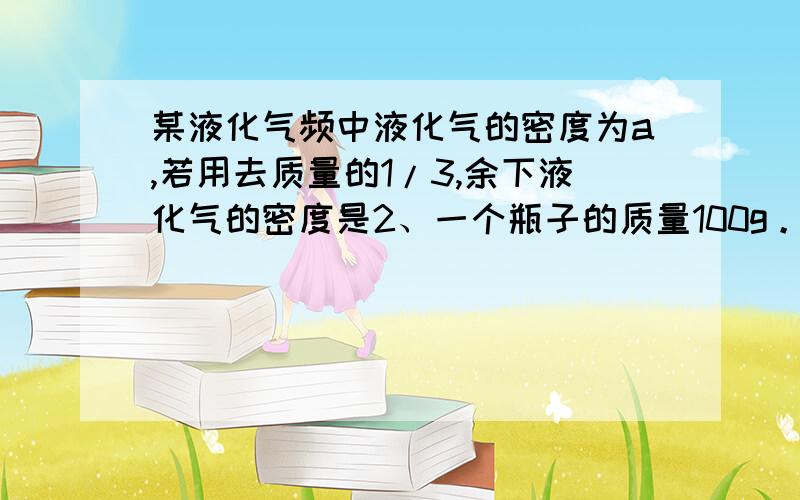 某液化气频中液化气的密度为a,若用去质量的1/3,余下液化气的密度是2、一个瓶子的质量100g。装满质量是180g若装满某种油质量是164g，求这种油的密度。它是什么油？3、一个质量540g、体积0.32