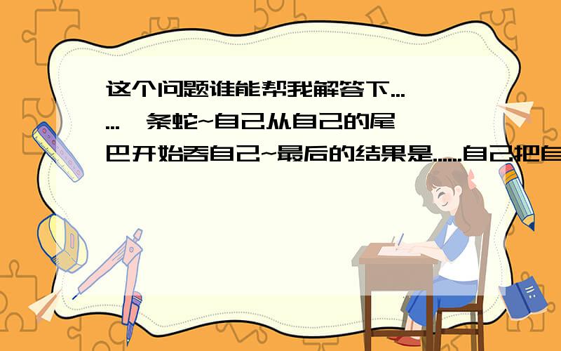 这个问题谁能帮我解答下......一条蛇~自己从自己的尾巴开始吞自己~最后的结果是......自己把自己的头给吞了?然后两条蛇互相从对方的尾巴开始互相吞~结果......还是自己把自己头给吞了?最