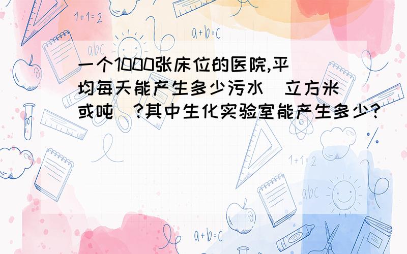 一个1000张床位的医院,平均每天能产生多少污水（立方米或吨）?其中生化实验室能产生多少?