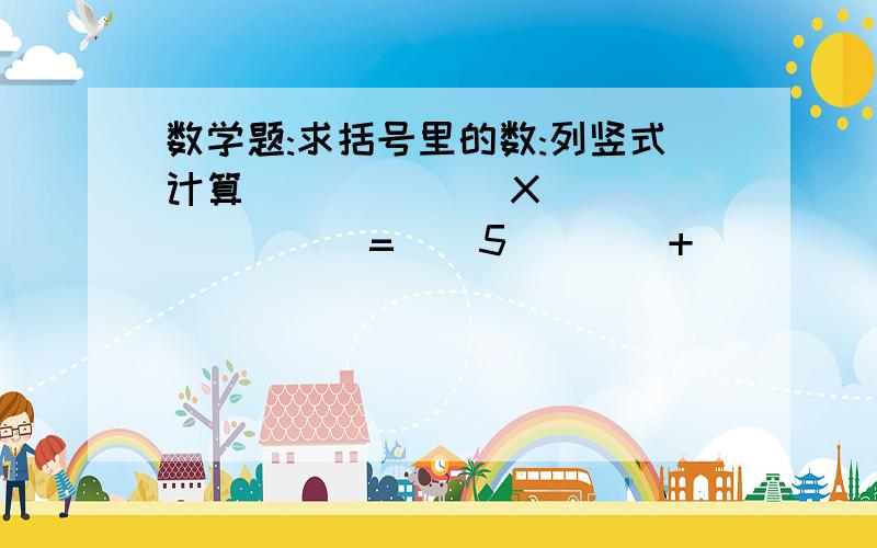 数学题:求括号里的数:列竖式计算()()() X     ()() =    5()()+     ()()4=    ()0()6急!!!!!!