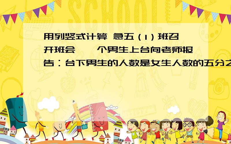 用列竖式计算 急五（1）班召开班会,一个男生上台向老师报告：台下男生的人数是女生人数的五分之四.男生下台后,一位女生上台说：“台下男生的人数只有女生人数的八分之七”.五（1）班