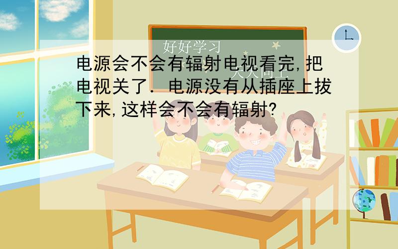 电源会不会有辐射电视看完,把电视关了．电源没有从插座上拔下来,这样会不会有辐射?