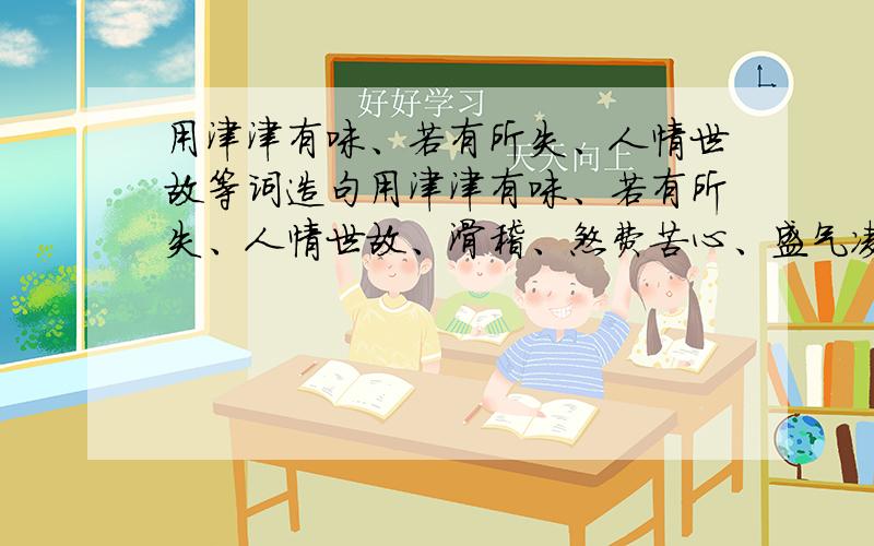 用津津有味、若有所失、人情世故等词造句用津津有味、若有所失、人情世故、滑稽、煞费苦心、盛气凌人、趾高气扬、仓皇、怨天尤人、望洋兴叹这些词编故事。