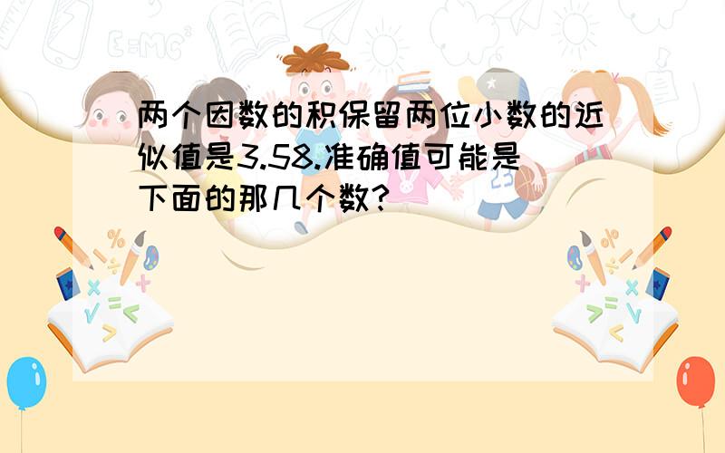 两个因数的积保留两位小数的近似值是3.58.准确值可能是下面的那几个数?