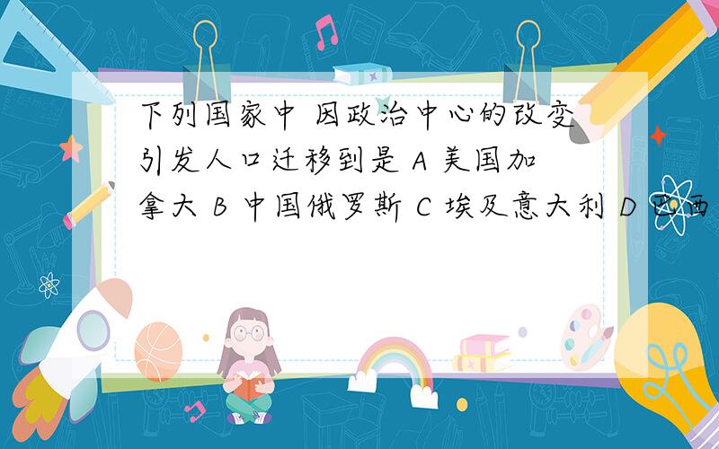 下列国家中 因政治中心的改变引发人口迁移到是 A 美国加拿大 B 中国俄罗斯 C 埃及意大利 D 巴西巴基斯坦下列国家中 因政治中心的改变引发人口迁移到是A 美国加拿大 B 中国俄罗斯 C 埃及意