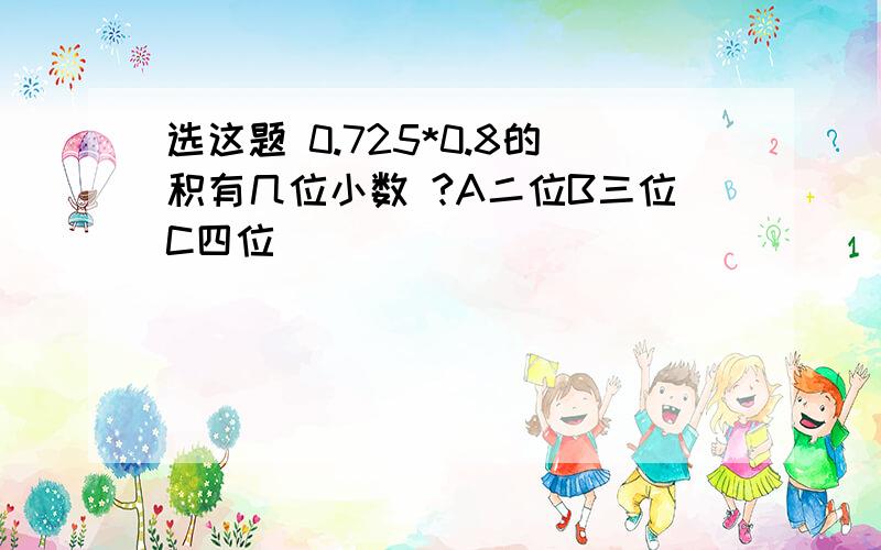 选这题 0.725*0.8的积有几位小数 ?A二位B三位C四位