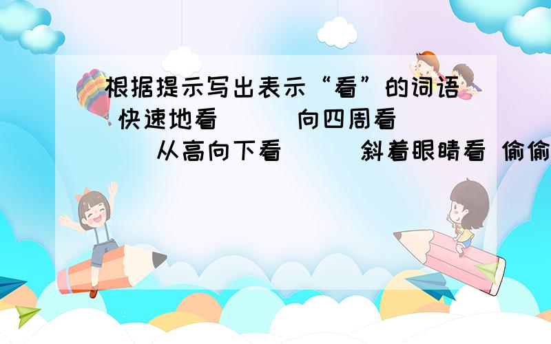 根据提示写出表示“看”的词语 快速地看（ ） 向四周看（ ） 从高向下看（ ） 斜着眼睛看 偷偷地看