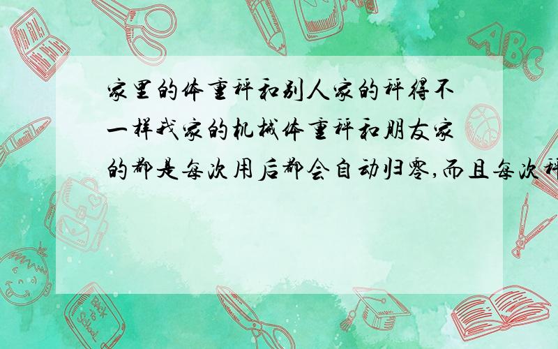 家里的体重秤和别人家的秤得不一样我家的机械体重秤和朋友家的都是每次用后都会自动归零,而且每次秤的都一样,但是我分别在两个秤上秤的为什么示数差5公斤,难道机械体重秤即使在调零