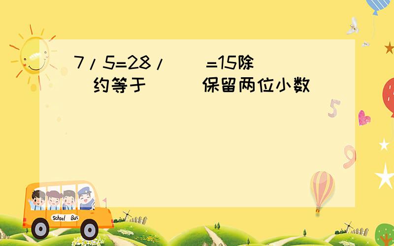 7/5=28/()=15除()约等于（）（保留两位小数）