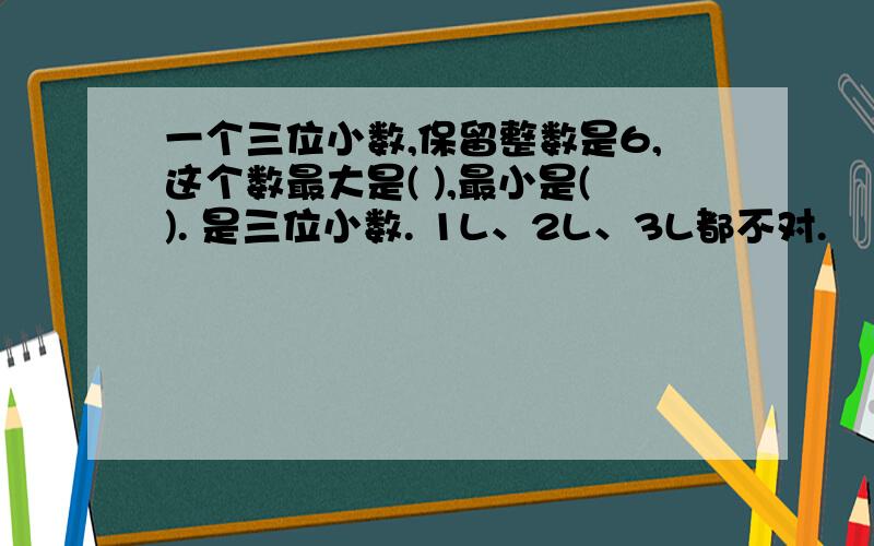 一个三位小数,保留整数是6,这个数最大是( ),最小是(). 是三位小数. 1L、2L、3L都不对.