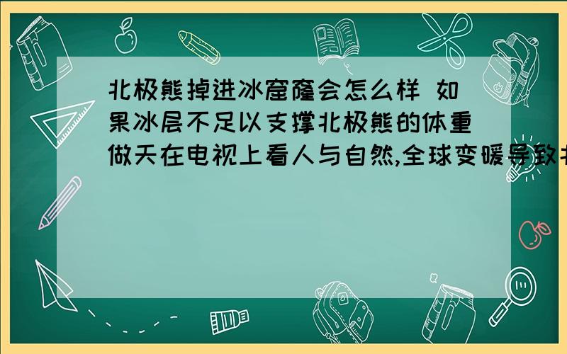 北极熊掉进冰窟窿会怎么样 如果冰层不足以支撑北极熊的体重做天在电视上看人与自然,全球变暖导致北极的冰川减少,冬天海面结冰的时间推后,而浮冰状态北极熊无法捕食只能等到冰块连接