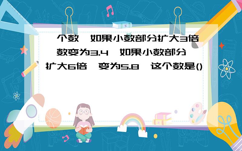 一个数,如果小数部分扩大3倍,数变为3.4,如果小数部分扩大6倍,变为5.8,这个数是()