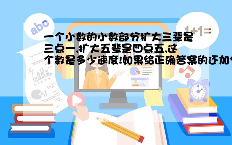 一个小数的小数部分扩大三辈是三点一,扩大五辈是四点五,这个数是多少速度!如果给正确答案的还加分