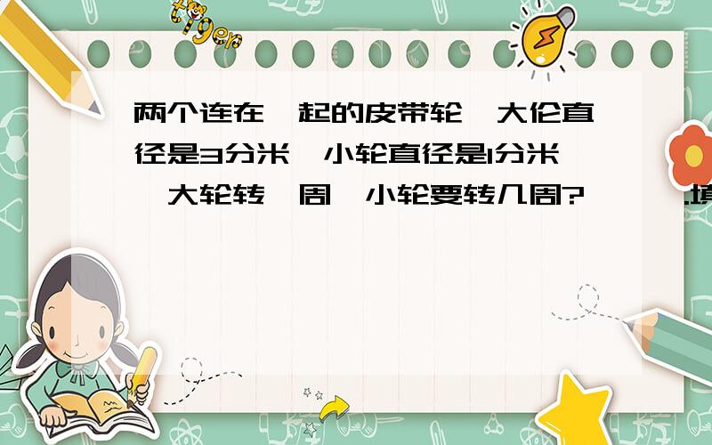两个连在一起的皮带轮,大伦直径是3分米,小轮直径是1分米,大轮转一周,小轮要转几周?嘻嘻一.填空两个连在一起的皮带轮,大伦直径是3分米,小轮直径是1分米,大轮转一周,小轮要转（ ）周?一根