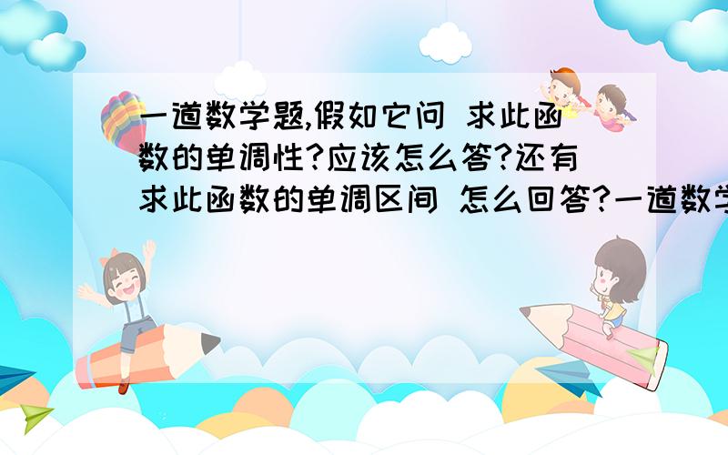 一道数学题,假如它问 求此函数的单调性?应该怎么答?还有求此函数的单调区间 怎么回答?一道数学题,假如它问 求此函数的单调性?应该怎么答?还有求此函数的单调区间 怎么回答?不要抛书包,