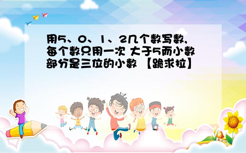 用5、0、1、2几个数写数,每个数只用一次 大于5而小数部分是三位的小数 【跪求拉】