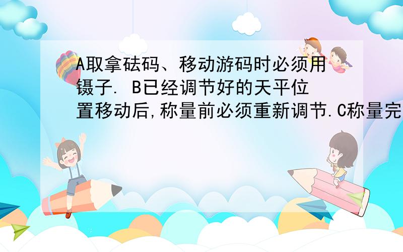 A取拿砝码、移动游码时必须用镊子. B已经调节好的天平位置移动后,称量前必须重新调节.C称量完毕后,应将砝码及时放回砝码盒内.D称量食盐时,把食盐直接放在左盘上.哪个是错的啊