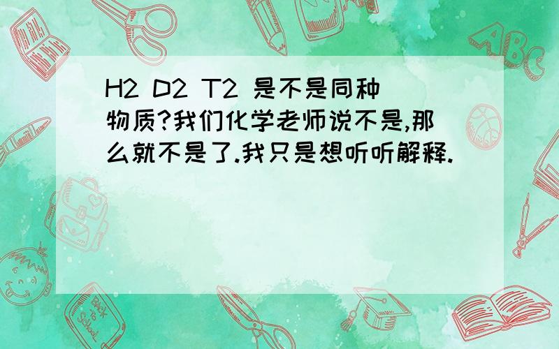 H2 D2 T2 是不是同种物质?我们化学老师说不是,那么就不是了.我只是想听听解释.