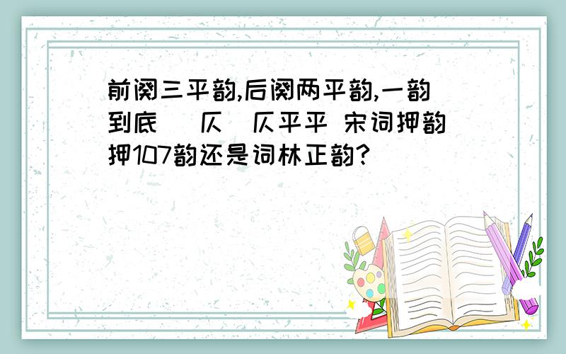 前阕三平韵,后阕两平韵,一韵到底 (仄)仄平平 宋词押韵押107韵还是词林正韵?