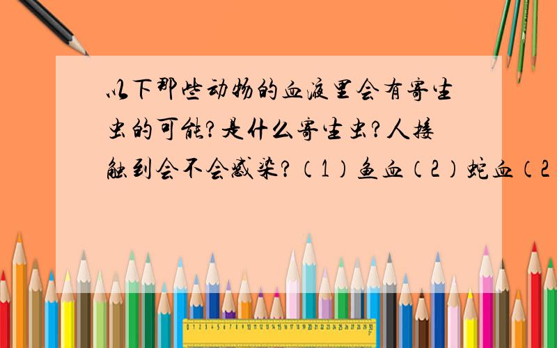 以下那些动物的血液里会有寄生虫的可能?是什么寄生虫?人接触到会不会感染?（1）鱼血（2）蛇血（2）青蛙血