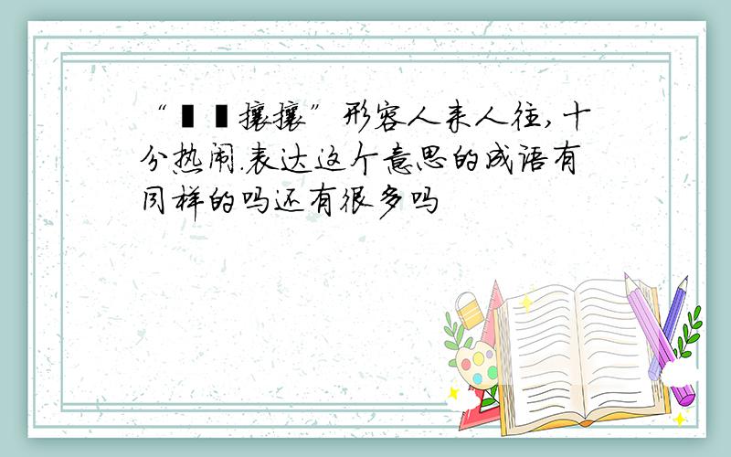 “熙熙攘攘”形容人来人往,十分热闹.表达这个意思的成语有同样的吗还有很多吗